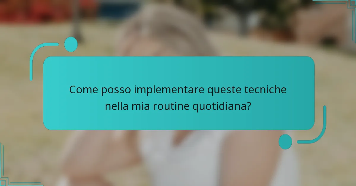 Come posso implementare queste tecniche nella mia routine quotidiana?